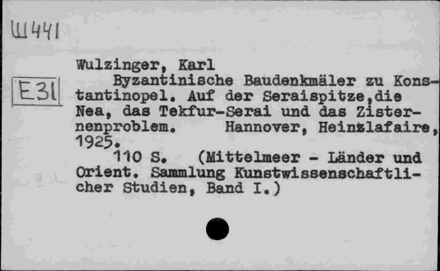 ﻿Иі
Е.31
Wulzinger, Karl
Byzantinische Baudenkmäler zu Kons tantinopel. Auf der Seraispitze.die Nea, das Tekfur-Serai und das Zisternenproblem. Hannover, Heinfclafaire 1925.
110 S. (Mittelmeer - Länder und Orient. Sammlung Kunstwissenschaftlicher Studien, Band I.)